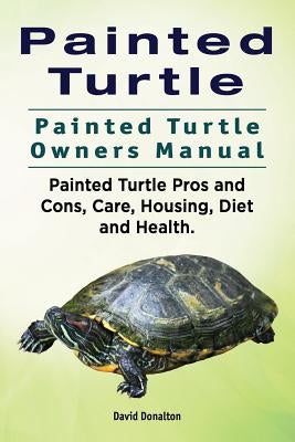 Painted Turtle. Painted Turtle Owners Manual. Painted Turtle Pros and Cons, Care, Housing, Diet and Health. by Donalton, David