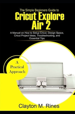 The Simple Beginners Guide to Cricut Explore Air 2: A Manual on how to Setup Cricut, Design Space, Cricut Project Ideas, Troubleshooting, and Essentia by Rines, Clayton M.