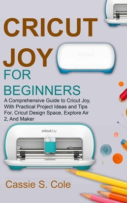 Cricut Joy for Beginners: A Comprehensive Guide to Cricut Joy, With Practical Project Ideas and Tips For, Cricut Design Space, Explore Air 2, An by S. Cole, Cassie