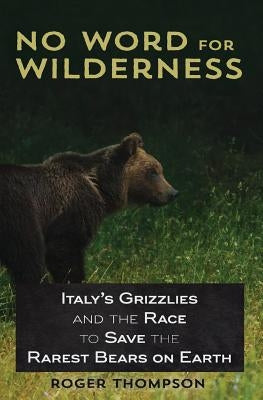 No Word for Wilderness: Italy's Grizzlies and the Race to Save the Rarest Bears on Earth by Thompson, Roger