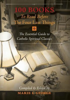 100 Books To Read Before The Four Last Things: The Essential Guide to Catholic Spiritual Classics by George, Marie I.