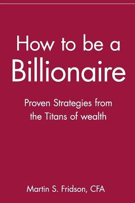 How to Be a Billionaire: Proven Strategies from the Titans of Wealth by Fridson, Martin S.