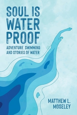 Soul is Waterproof: Adventure Swimming and Stories of Water by Moseley, Matthew L.