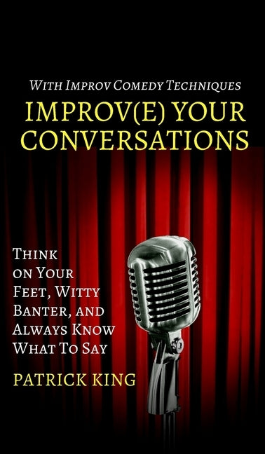 Improve Your Conversations: Think on Your Feet, Witty Banter, and Always Know What To Say with Improv Comedy Techniques by King, Patrick