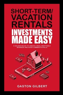 Short-Term/Vacation Rentals Investments Made Easy: 6 Golden Rules To Create A Real Profitable Business And Avoid Common Pitfalls by Gilbert, Gaston