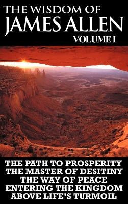 The Wisdom of James Allen I: Including The Path To Prosperity, The Master Of Desitiny, The Way Of Peace Entering The Kingdom and Above Life's Turmo by Allen, James