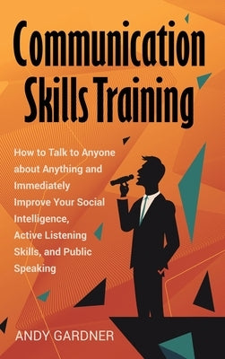 Communication Skills Training: How to Talk to Anyone about Anything and Immediately Improve Your Social Intelligence, Active Listening Skills, and Pu by Gardner, Andy
