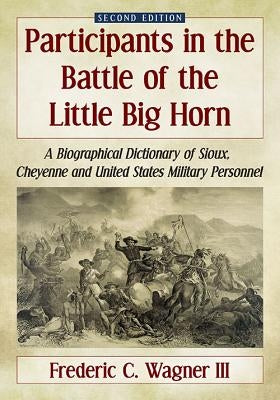 Participants in the Battle of the Little Big Horn: A Biographical Dictionary of Sioux, Cheyenne and United States Military Personnel, 2D Ed. by Wagner, Frederic C.