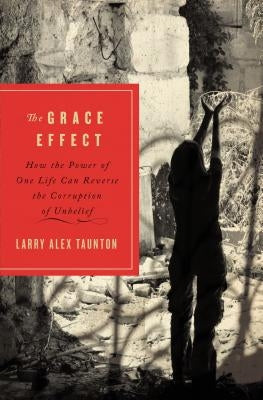 The Grace Effect: How the Power of One Life Can Reverse the Corruption of Unbelief by Taunton, Larry Alex