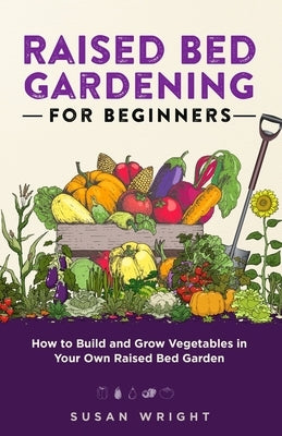 Raised Bed Gardening For Beginners: How to Build and Grow Vegetables in Your Own Raised Bed Garden by Wright, Susan