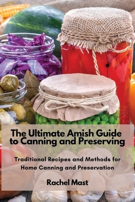 The Ultimate Amish Guide to Canning and Preserving: Traditional Recipes and Methods for Home Canning and Preservation Paperback Rachel Mast