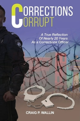 Corrections Corrupt: A True Reflection of Nearly 20 Years as a Corrections Officer by Wallin, Craig P.