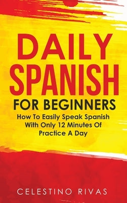 Daily Spanish For Beginners: How To Easily Speak Spanish With Only 12 Minutes Of Practice A Day by Rivas, Celestino