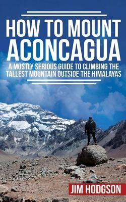 How To Mount Aconcagua: A Mostly Serious Guide to Climbing the Tallest Mountain Outside the Himalayas Paperback Createspace Independent Publishing Platform