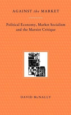 Against the Market: Political Economy, Market Socialism & the Marxist Critique by McNally, David