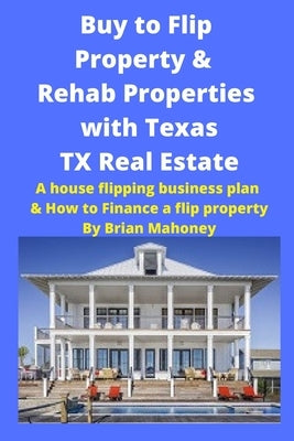 Buy to Flip Property & Rehab Properties with Texas TX Real Estate: A house flipping business plan & How to Finance a flip property by Mahoney, Brian