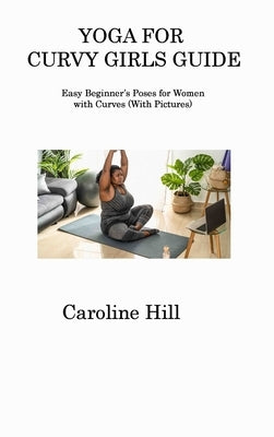 Yoga for Curvy Girls Guide: Easy Beginner's Poses for Women with Curves (With Pictures) by Hill, Caroline