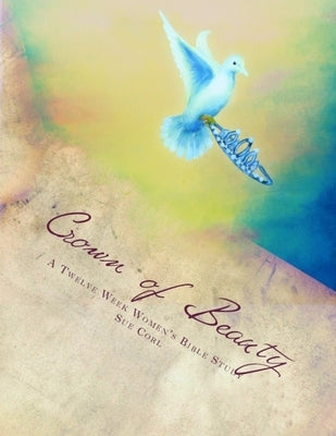 Crown of Beauty, A Twelve Week Women's Bible Study: Renewed in His Intimate Love and Delight Paperback Createspace Independent Publishing Platform