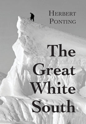 The Great White South, or With Scott in the Antarctic: Being an account of experiences with Captain Scott's South Pole Expedition and of the nature li by Ponting, Herbert G.