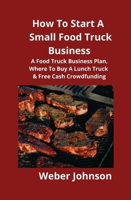 How To Start A Small Food Truck Business: A Food Truck Business Plan, Where To Buy A Lunch Truck & Free Cash Crowdfunding by Johnson, Weber
