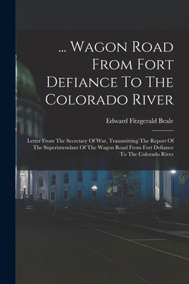 ... Wagon Road From Fort Defiance To The Colorado River: Letter From The Secretary Of War, Transmitting The Report Of The Superintendant Of The Wagon by Beale, Edward Fitzgerald