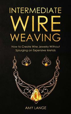 Intermediate Wire Weaving: How Intermediate Wire Weavers Can Create Beautiful Jewelry Without Splurging on Expensive Metals by Lange, Amy