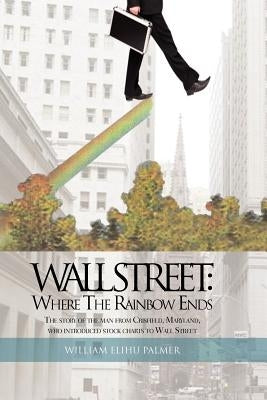 Wall Street: Where the Rainbow Ends: The Story of the Man from Crisfield, Maryland, Who Introduced Stock Charts to Wall Street by Palmer, William Elihu