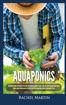 Aquaponics: Beginner's Guide To Building Your Own Aquaponics Garden System That Will Grow Organic Vegetables, Fruits, Herbs and Ra by Martin, Rachel