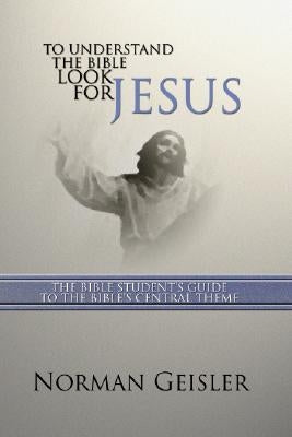 To Understand the Bible Look for Jesus: The Bible Student's Guide to the Bible's Central Theme by Geisler, Norman L.