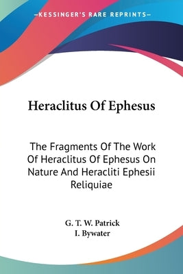 Heraclitus Of Ephesus: The Fragments Of The Work Of Heraclitus Of Ephesus On Nature And Heracliti Ephesii Reliquiae by Patrick, G. T. W.