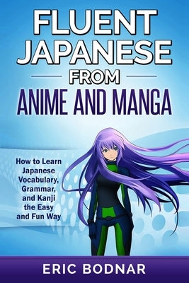 Fluent Japanese From Anime and Manga: How to Learn Japanese Vocabulary, Grammar, and Kanji the Easy and Fun Way by Bodnar, Eric