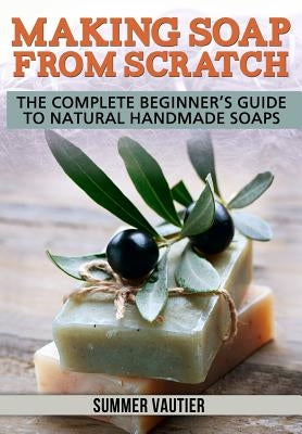 Making Soap from Scratch: The Complete Beginner's Guide to Natural Handmade Soaps by Vautier, Summer