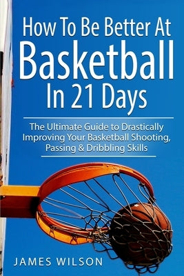 How to Be Better At Basketball in 21 days: The Ultimate Guide to Drastically Improving Your Basketball Shooting, Passing and Dribbling Skills by Wilson, James