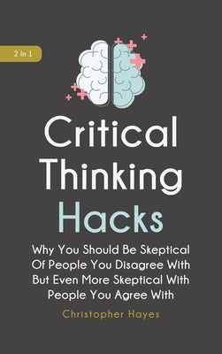 Critical Thinking Hacks 2 In 1: Why You Should Be Skeptical Of People You Disagree With But Even More Skeptical With People You Agree With by Hayes, Christopher