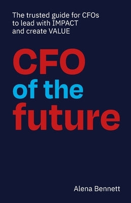 CFO of the Future: The trusted guide for CFOs to lead with IMPACT and create VALUE by Bennett, Alena