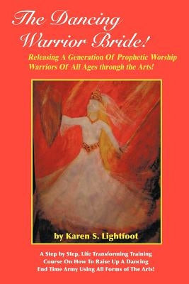 The Dancing Warrior Bride!: Releasing A Generation Of Prophetic Worship Warriors Of All Ages through the Arts! by Lightfoot, Karen S.