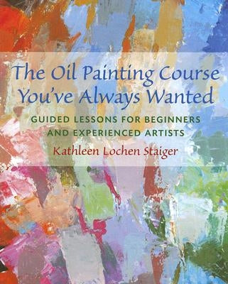 The Oil Painting Course You've Always Wanted: Guided Lessons for Beginners & Experienced Artists by Staiger, Kathleen