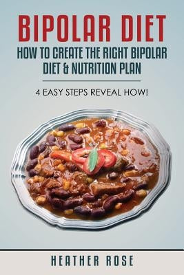 Bipolar Diet: How to Create the Right Bipolar Diet & Nutrition Plan- 4 Easy Steps Reveal How! by Rose, Heather