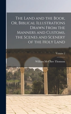 The Land and the Book, Or, Biblical Illustrations Drawn From the Manners and Customs, the Scenes and Scenery of the Holy Land; Volume 2 by Thomson, William McClure