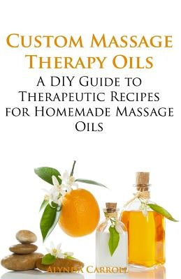 Custom Massage Therapy Oils: A DIY Guide to Therapeutic Recipes for Homemade Massage OIls by Carroll, Alynda