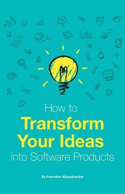 How to Transform Your Ideas Into Software Products: A Step-By-Step Guide for Validating Your Ideas and Bringing Them to Life! by Vijayashanker, Poornima