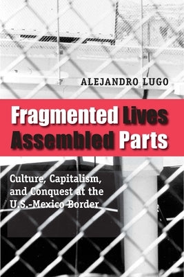 Fragmented Lives, Assembled Parts: Culture, Capitalism, and Conquest at the U.S.-Mexico Border by Lugo, Alejandro