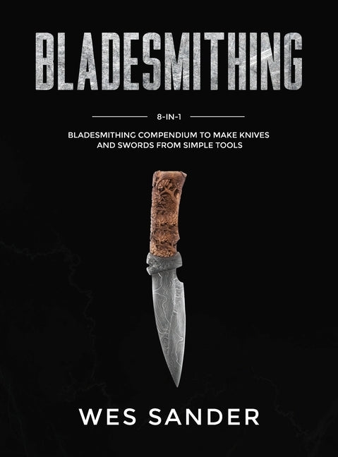 Bladesmithing: 8-in-1 Bladesmithing Compendium to Make Knives and Swords From Simple Tools by Sander, Wes