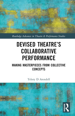 Devised Theater's Collaborative Performance: Making Masterpieces from Collective Concepts by Arendell, Telory D.