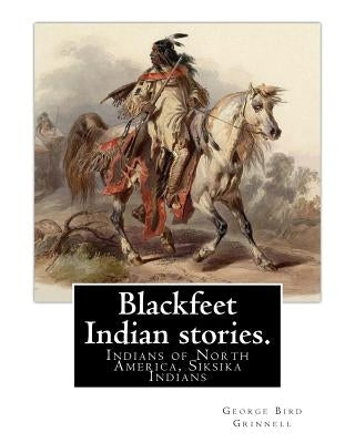 Blackfeet Indian stories. By: George Bird Grinnell (September 20, 1849 - April 11, 1938): Indians of North America, Siksika Indians Paperback Createspace Independent Publishing Platform