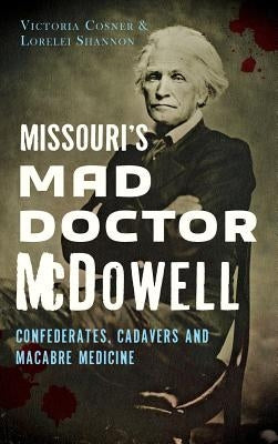 Missouri's Mad Doctor McDowell: Confederates, Cadavers and Macabre Medicine by Cosner, Victoria