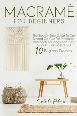 Macramé for Beginners: The Step by Step Guide to get Started on your First Macramè Approach Including Some Easy Knots to get Started and 10 B by Palmer, Carlisle