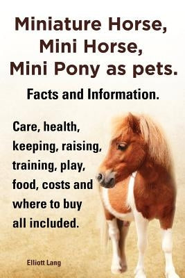 Miniature Horse, Mini Horse, Mini Pony as Pets. Facts and Information. Miniature Horses Care, Health, Keeping, Raising, Training, Play, Food, Costs an by Lang, Elliott