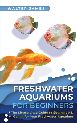 Freshwater Aquariums for Beginners: The Simple Little Guide to Setting up & Caring for Your Freshwater Aquarium by James, Walter