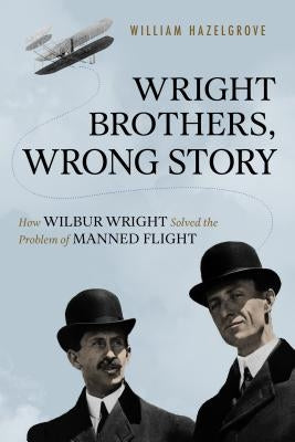 Wright Brothers, Wrong Story: How Wilbur Wright Solved the Problem of Manned Flight by Hazelgrove, William